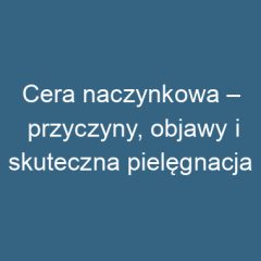 Cera naczynkowa – przyczyny, objawy i skuteczna pielęgnacja