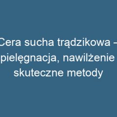 Cera sucha trądzikowa – pielęgnacja, nawilżenie i skuteczne metody