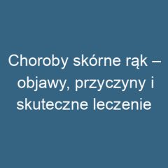 Choroby skórne rąk – objawy, przyczyny i skuteczne leczenie