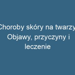 Choroby skóry na twarzy: Objawy, przyczyny i leczenie