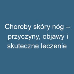 Choroby skóry nóg – przyczyny, objawy i skuteczne leczenie