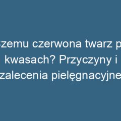 Czemu czerwona twarz po kwasach? Przyczyny i zalecenia pielęgnacyjne