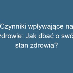 Czynniki wpływające na zdrowie: Jak dbać o swój stan zdrowia?