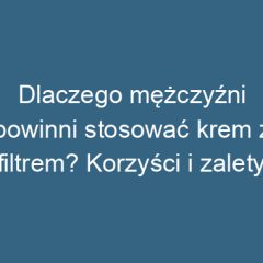 Dlaczego mężczyźni powinni stosować krem z filtrem? Korzyści i zalety