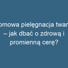 Domowa pielęgnacja twarzy – jak dbać o zdrową i promienną cerę?