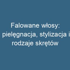 Falowane włosy: pielęgnacja, stylizacja i rodzaje skrętów
