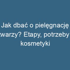 Jak dbać o pielęgnację twarzy? Etapy, potrzeby i kosmetyki