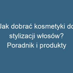 Jak dobrać kosmetyki do stylizacji włosów? Poradnik i produkty