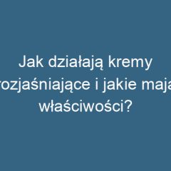 Jak działają kremy rozjaśniające i jakie mają właściwości?