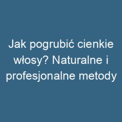 Jak pogrubić cienkie włosy? Naturalne i profesjonalne metody