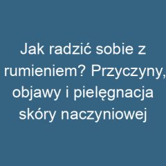 Jak radzić sobie z rumieniem? Przyczyny, objawy i pielęgnacja skóry naczyniowej