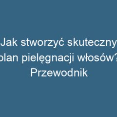 Jak stworzyć skuteczny plan pielęgnacji włosów? Przewodnik