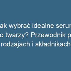 Jak wybrać idealne serum do twarzy? Przewodnik po rodzajach i składnikach