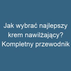 Jak wybrać najlepszy krem nawilżający? Kompletny przewodnik