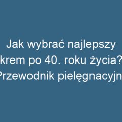 Jak wybrać najlepszy krem po 40. roku życia? Przewodnik pielęgnacyjny