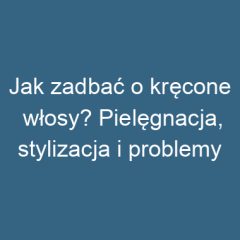 Jak zadbać o kręcone włosy? Pielęgnacja, stylizacja i problemy