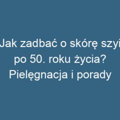 Jak zadbać o skórę szyi po 50. roku życia? Pielęgnacja i porady