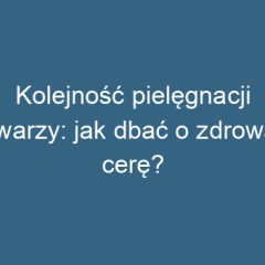 Kolejność pielęgnacji twarzy: jak dbać o zdrową cerę?