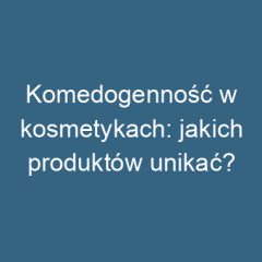 Komedogenność w kosmetykach: jakich produktów unikać?