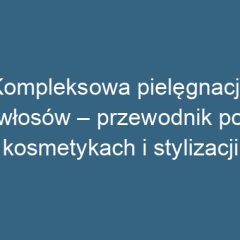 Kompleksowa pielęgnacja włosów – przewodnik po kosmetykach i stylizacji