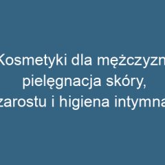 Kosmetyki dla mężczyzn: pielęgnacja skóry, zarostu i higiena intymna
