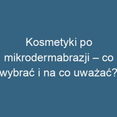Kosmetyki po mikrodermabrazji – co wybrać i na co uważać?