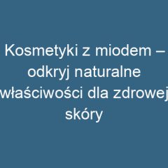 Kosmetyki z miodem – odkryj naturalne właściwości dla zdrowej skóry