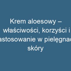 Krem aloesowy – właściwości, korzyści i zastosowanie w pielęgnacji skóry