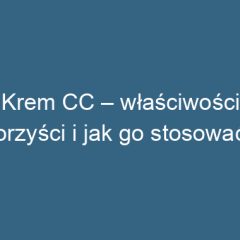 Krem CC – właściwości, korzyści i jak go stosować?