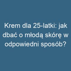 Krem dla 25-latki: jak dbać o młodą skórę w odpowiedni sposób?