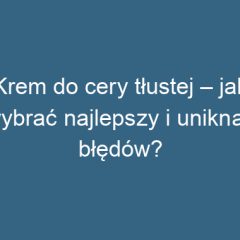 Krem do cery tłustej – jak wybrać najlepszy i uniknąć błędów?