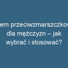 Krem przeciwzmarszczkowy dla mężczyzn – jak wybrać i stosować?