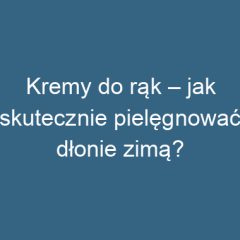 Kremy do rąk – jak skutecznie pielęgnować dłonie zimą?