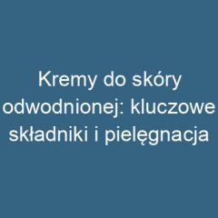 Kremy do skóry odwodnionej: kluczowe składniki i pielęgnacja