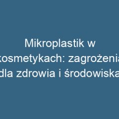 Mikroplastik w kosmetykach: zagrożenia dla zdrowia i środowiska