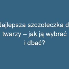 Najlepsza szczoteczka do twarzy – jak ją wybrać i dbać?