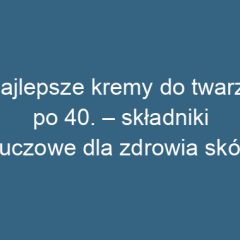 Najlepsze kremy do twarzy po 40. – składniki kluczowe dla zdrowia skóry