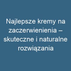 Najlepsze kremy na zaczerwienienia – skuteczne i naturalne rozwiązania