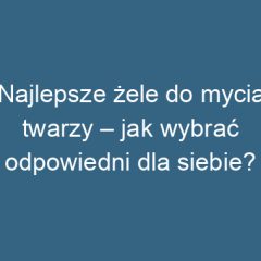 Najlepsze żele do mycia twarzy – jak wybrać odpowiedni dla siebie?