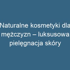 Naturalne kosmetyki dla mężczyzn – luksusowa pielęgnacja skóry