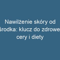 Nawilżenie skóry od środka: klucz do zdrowej cery i diety