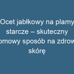 Ocet jabłkowy na plamy starcze – skuteczny domowy sposób na zdrową skórę