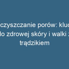 Oczyszczanie porów: klucz do zdrowej skóry i walki z trądzikiem