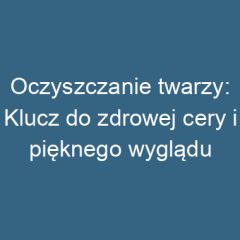 Oczyszczanie twarzy: Klucz do zdrowej cery i pięknego wyglądu