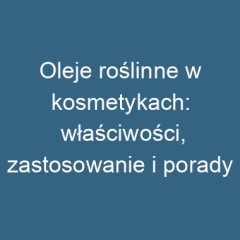 Oleje roślinne w kosmetykach: właściwości, zastosowanie i porady