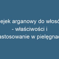 Olejek arganowy do włosów – właściwości i zastosowanie w pielęgnacji