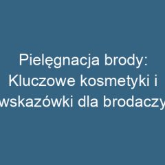 Pielęgnacja brody: Kluczowe kosmetyki i wskazówki dla brodaczy