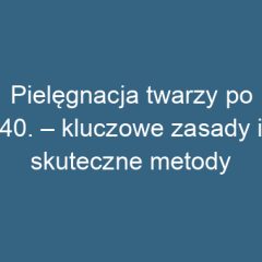 Pielęgnacja twarzy po 40. – kluczowe zasady i skuteczne metody