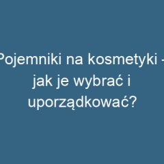 Pojemniki na kosmetyki – jak je wybrać i uporządkować?
