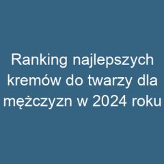 Ranking najlepszych kremów do twarzy dla mężczyzn w 2024 roku